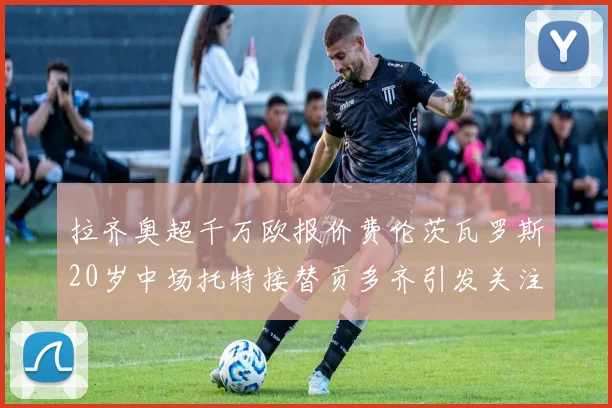 拉齐奥超千万欧报价费伦茨瓦罗斯20岁中场托特接替贡多齐引发关注