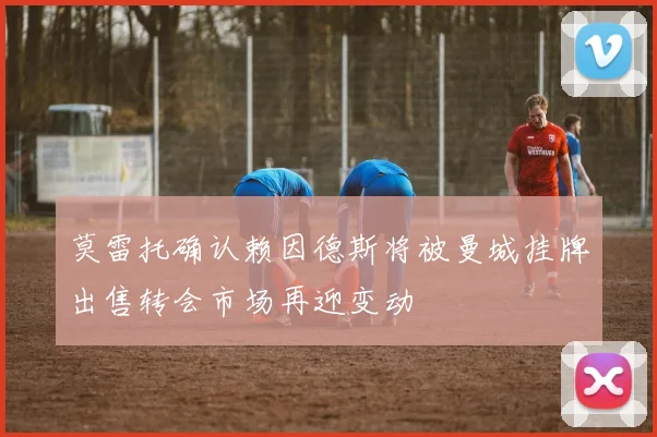 莫雷托确认赖因德斯将被曼城挂牌出售转会市场再迎变动