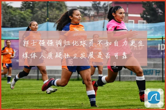 郭士强强调归化球员不如自力更生媒体人质疑独立发展是否可靠