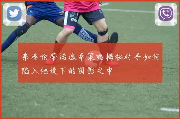 弗洛伦蒂诺选举策略揭秘对手如何陷入他设下的阴影之中