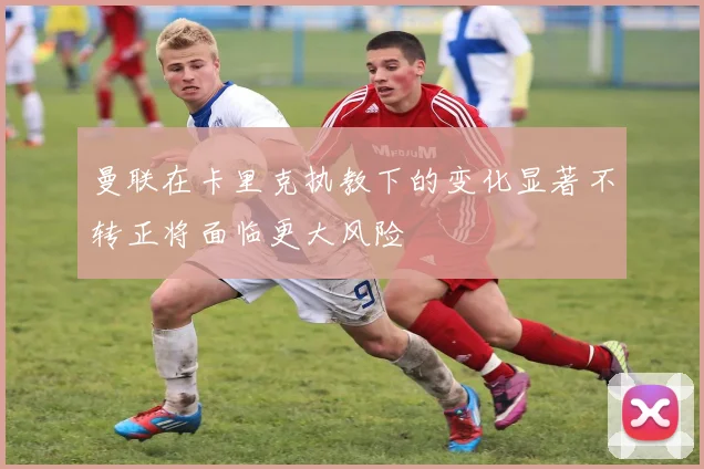 曼联在卡里克执教下的变化显著不转正将面临更大风险