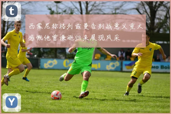 西蒙尼称格列兹曼告别战意义重大感慨他曾谦逊归来展现风采