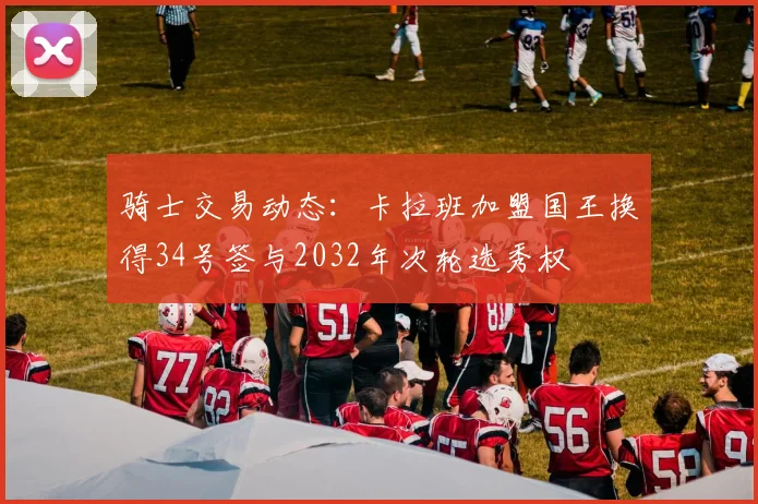 骑士交易动态：卡拉班加盟国王换得34号签与2032年次轮选秀权