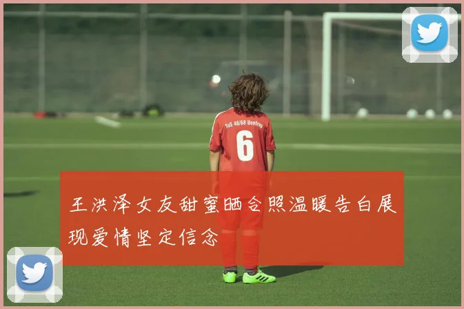 王洪泽女友甜蜜晒合照温暖告白展现爱情坚定信念