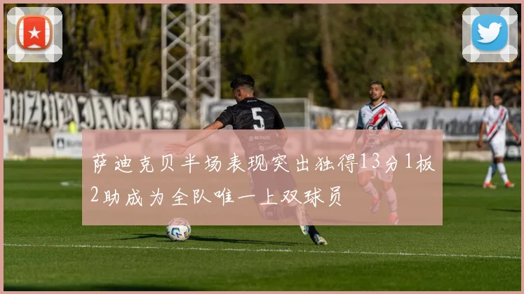 萨迪克贝半场表现突出独得13分1板2助成为全队唯一上双球员