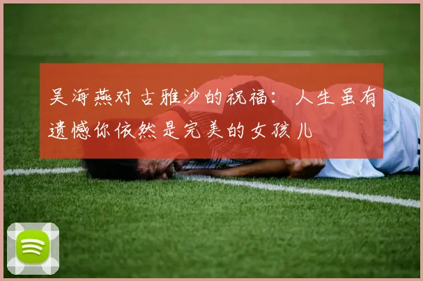 吴海燕对古雅沙的祝福：人生虽有遗憾你依然是完美的女孩儿