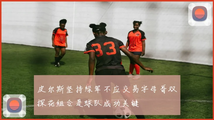 皮尔斯坚持绿军不应交易字母哥双探花组合是球队成功关键