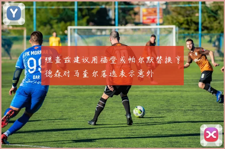 理查兹建议用福登或帕尔默替换亨德森对马奎尔落选表示意外
