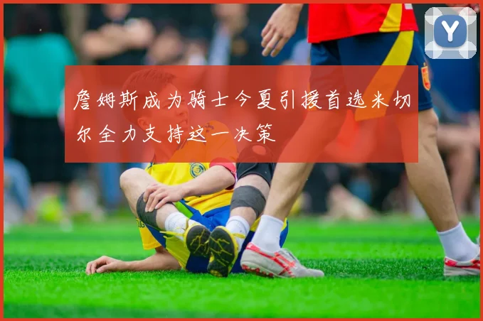 詹姆斯成为骑士今夏引援首选米切尔全力支持这一决策