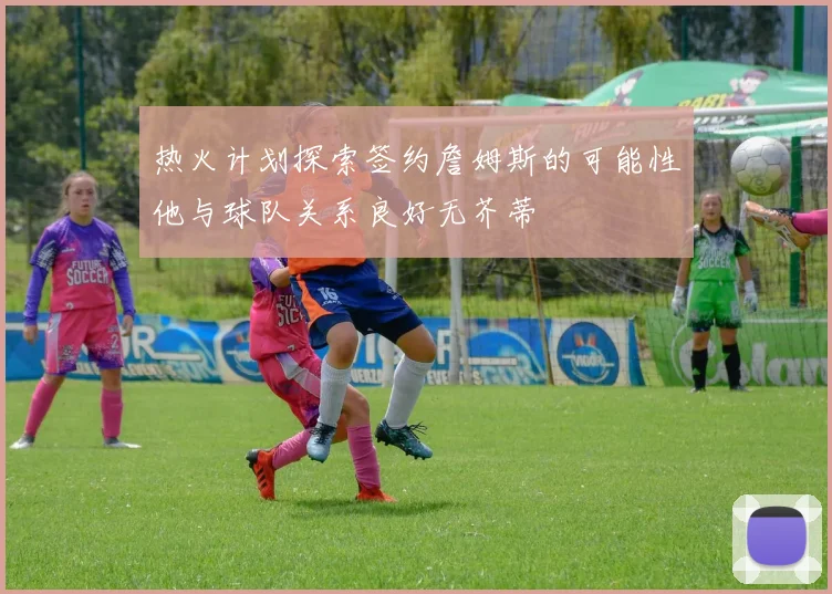 热火计划探索签约詹姆斯的可能性他与球队关系良好无芥蒂