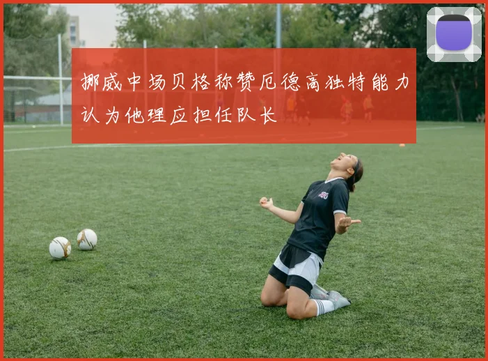 挪威中场贝格称赞厄德高独特能力认为他理应担任队长