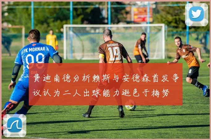 费迪南德分析赖斯与安德森首发争议认为二人出球能力逊色于梅努