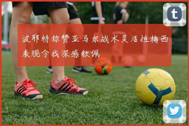 波耶特称赞亚马尔战术灵活性梅西表现令我深感钦佩