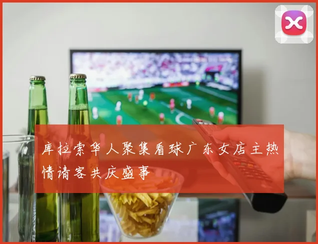 库拉索华人聚集看球广东女店主热情请客共庆盛事
