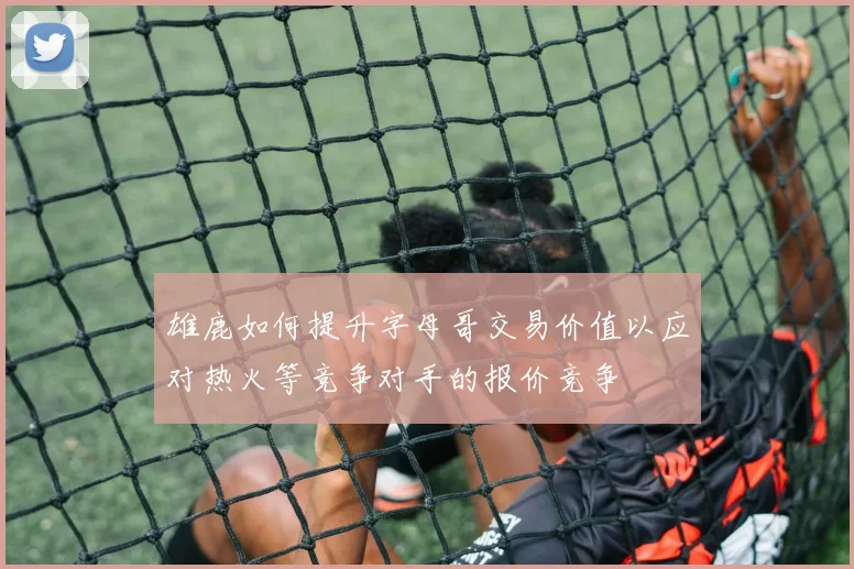 雄鹿如何提升字母哥交易价值以应对热火等竞争对手的报价竞争