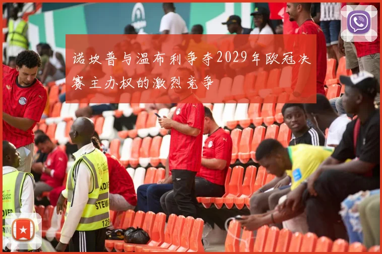 诺坎普与温布利争夺2029年欧冠决赛主办权的激烈竞争