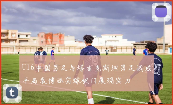 U16中国男足与塔吉克斯坦男足战成平局袁博涵罚球破门展现实力