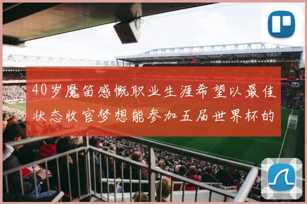 40岁魔笛感慨职业生涯希望以最佳状态收官梦想能参加五届世界杯的壮举
