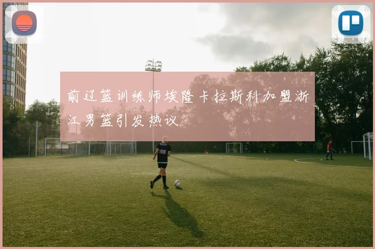 前辽篮训练师埃隆卡拉斯科加盟浙江男篮引发热议