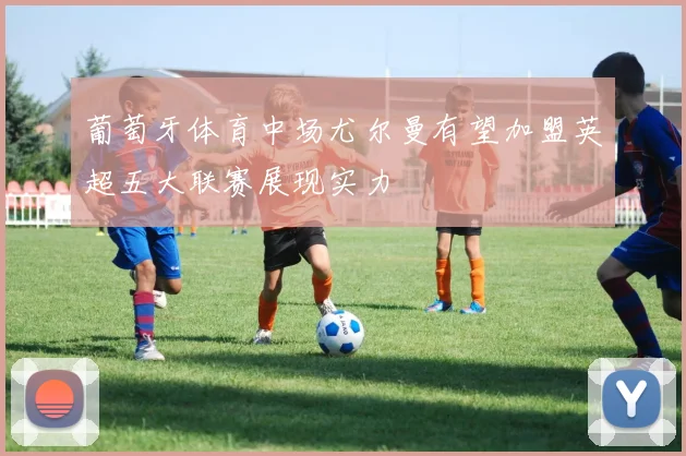 葡萄牙体育中场尤尔曼有望加盟英超五大联赛展现实力