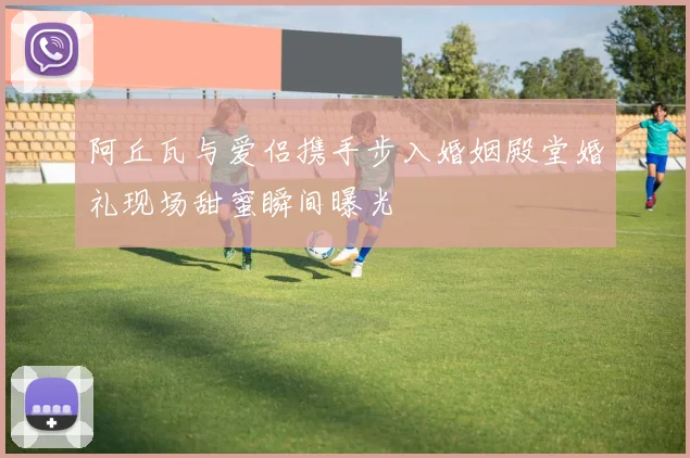 阿丘瓦与爱侣携手步入婚姻殿堂婚礼现场甜蜜瞬间曝光