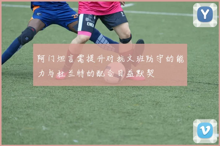 阿门坦言需提升对抗文班防守的能力与杜兰特的配合日益默契