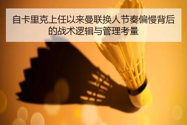 自卡里克上任以来曼联换人节奏偏慢背后的战术逻辑与管理考量 - hth